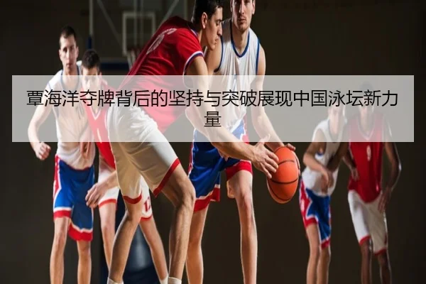 覃海洋夺牌背后的坚持与突破展现中国泳坛新力量