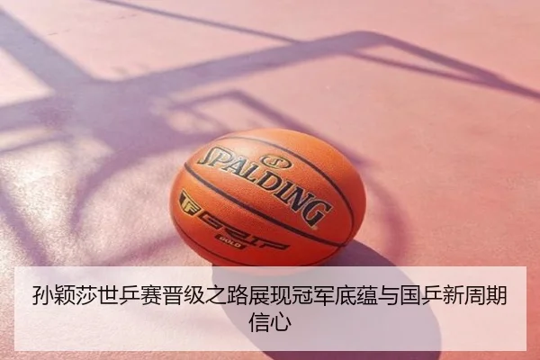 孙颖莎世乒赛晋级之路展现冠军底蕴与国乒新周期信心