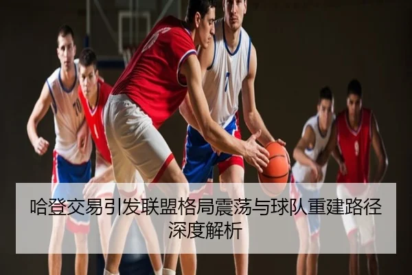 哈登交易引发联盟格局震荡与球队重建路径深度解析