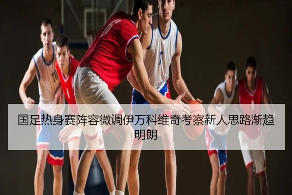 国足热身赛阵容微调伊万科维奇考察新人思路渐趋明朗
