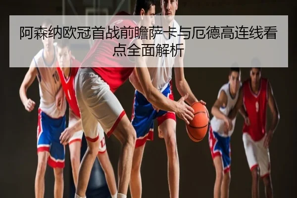 阿森纳欧冠首战前瞻萨卡与厄德高连线看点全面解析